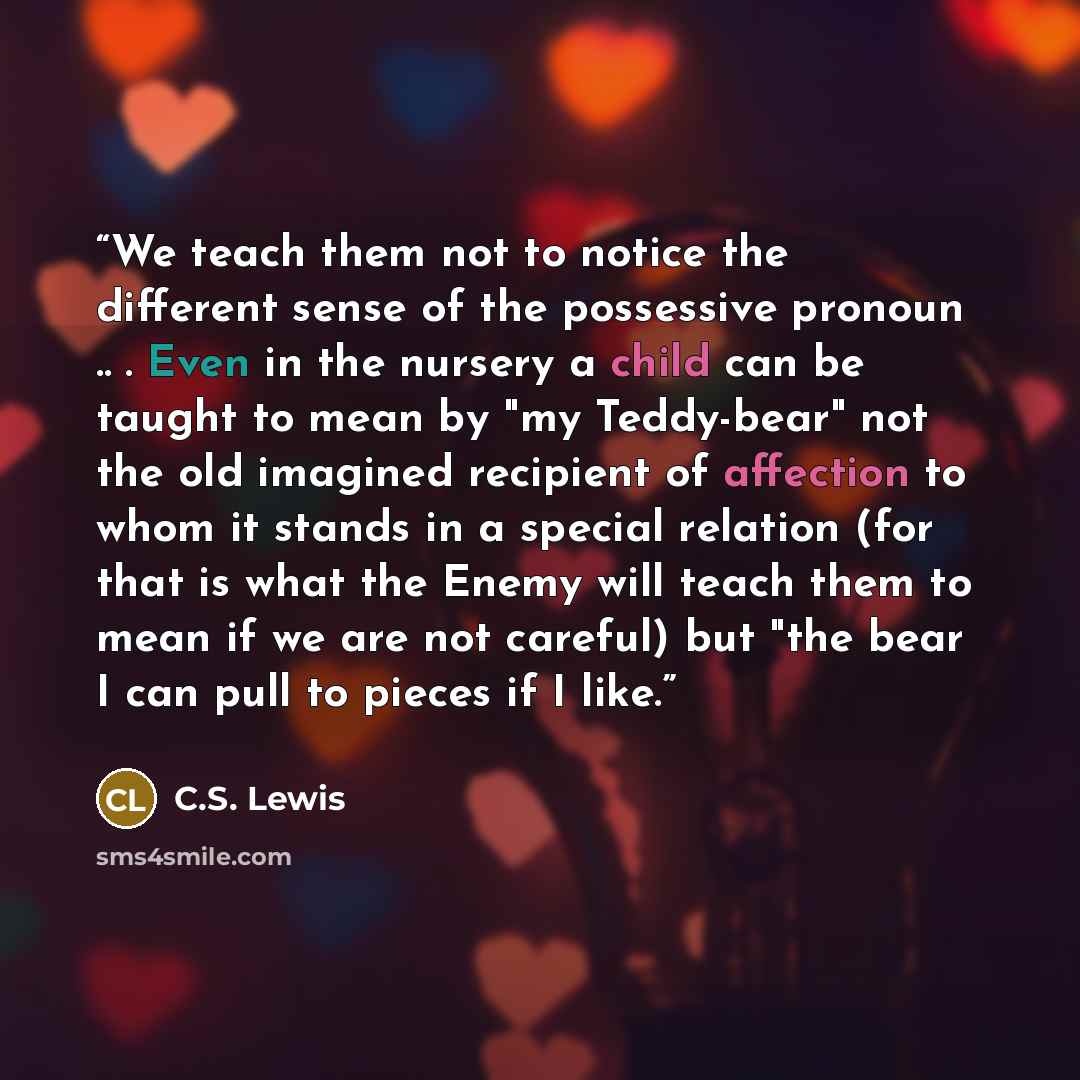 “We teach them not to notice the different sense of the possessive pronoun .. . Even in the nursery a child can be taught to mean by "my Teddy-bear" not the old imagined recipient of affection to whom it stands in a special relation (for that is what the Enemy will teach them to mean if we are not…” quote by C.S. Lewis