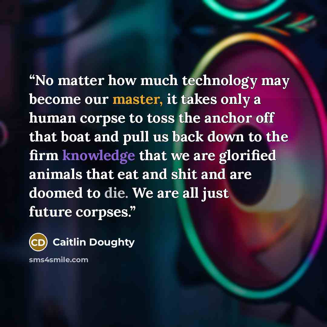 “No matter how much technology may become our master, it takes only a human corpse to toss the anchor off that boat and pull us back down to the firm knowledge that we are glorified animals that eat and shit and are doomed to die. We are all just future corpses.” quote by Caitlin Doughty