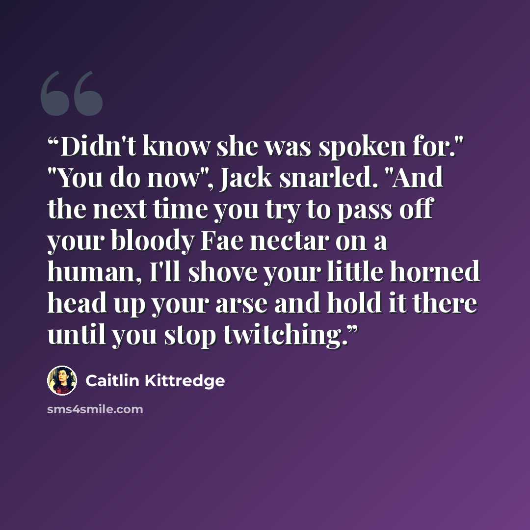 “Didn't know she was spoken for." "You do now", Jack snarled. "And the next time you try to pass off your bloody Fae nectar on a human, I'll shove your little horned head up your arse and hold it there until you stop twitching.” quote by Caitlin Kittredge