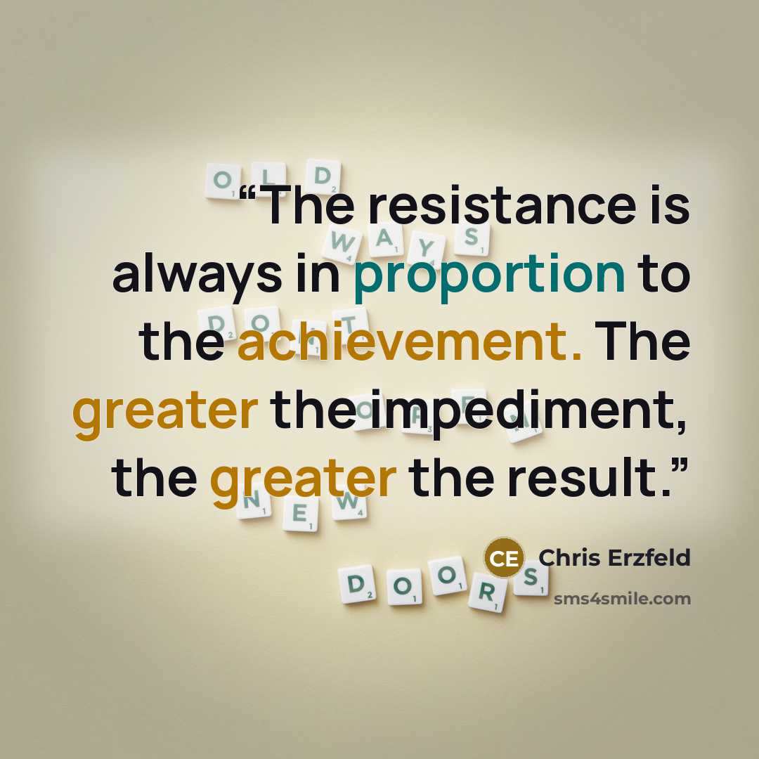 “The resistance is always in proportion to the achievement. The greater the impediment, the greater the result.” quote by Chris Erzfeld