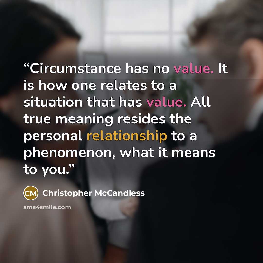 “Circumstance has no value. It is how one relates to a situation that has value. All true meaning resides the personal relationship to a phenomenon, what it means to you.” quote by Christopher McCandless