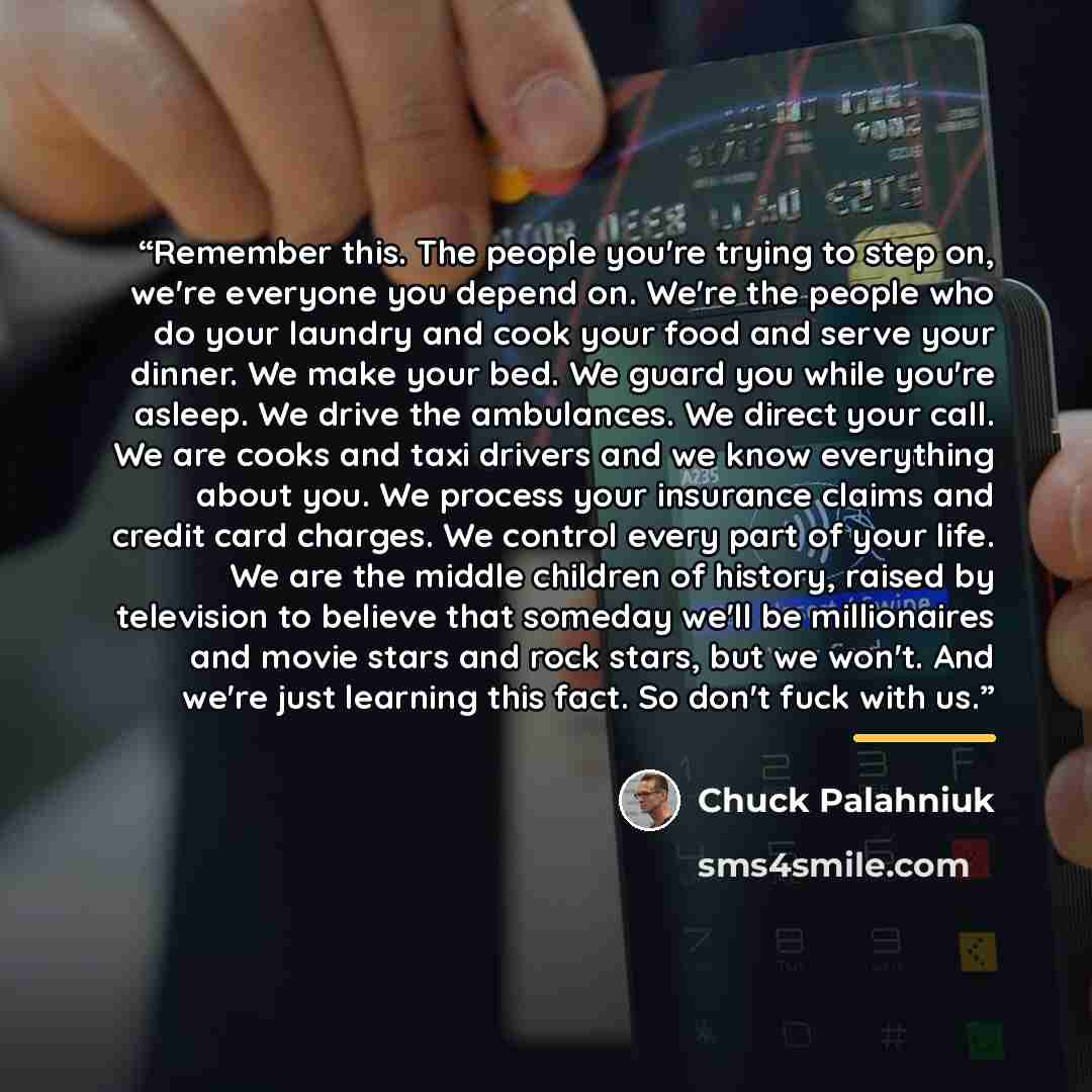 “Remember this. The people you're trying to step on, we're everyone you depend on. We're the people who do your laundry and cook your food and serve your dinner. We make your bed. We guard you while you're asleep. We drive the ambulances. We direct your call. We are cooks and taxi drivers and we…” quote by Chuck Palahniuk