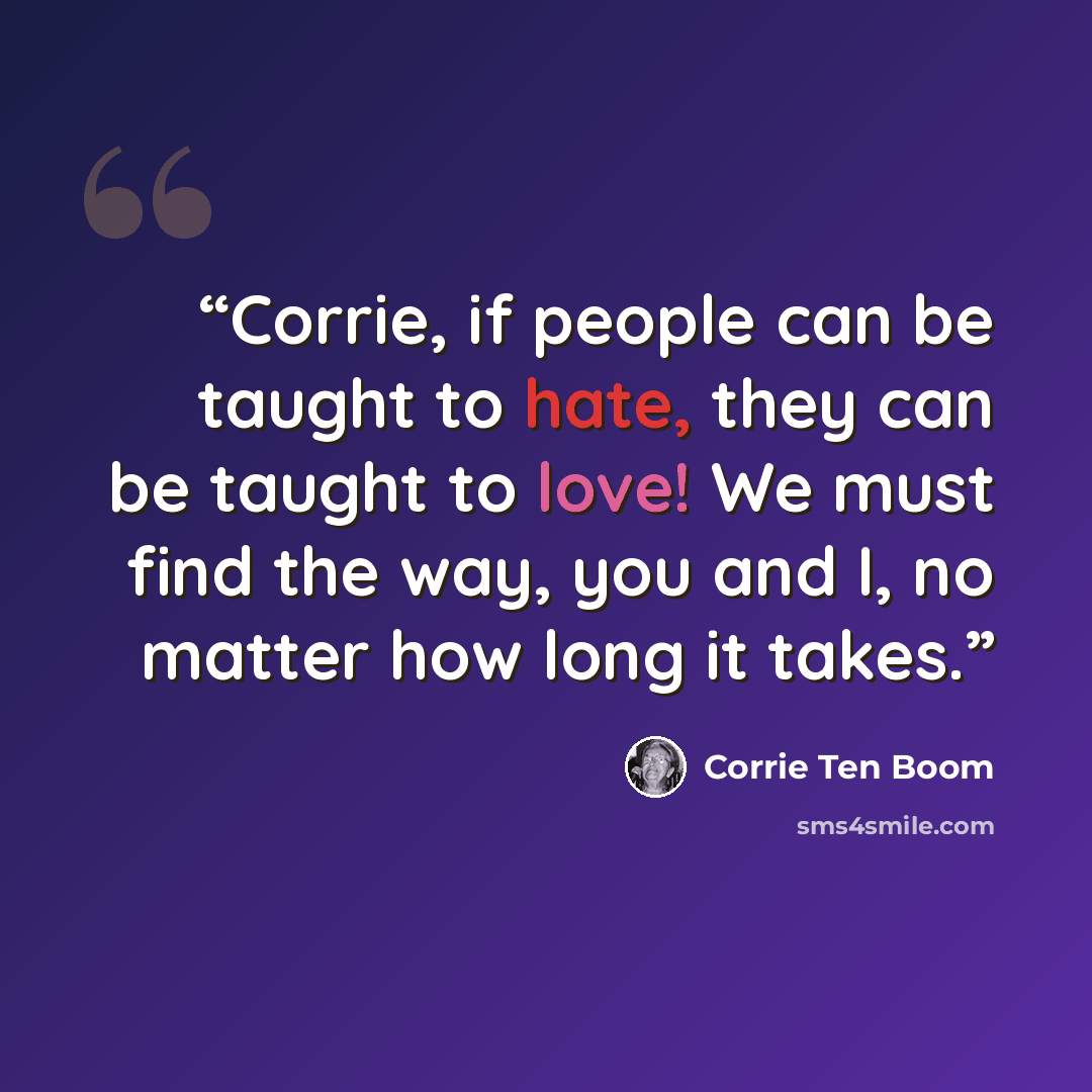 “Corrie, if people can be taught to hate, they can be taught to love! We must find the way, you and I, no matter how long it takes.” quote by Corrie ten Boom