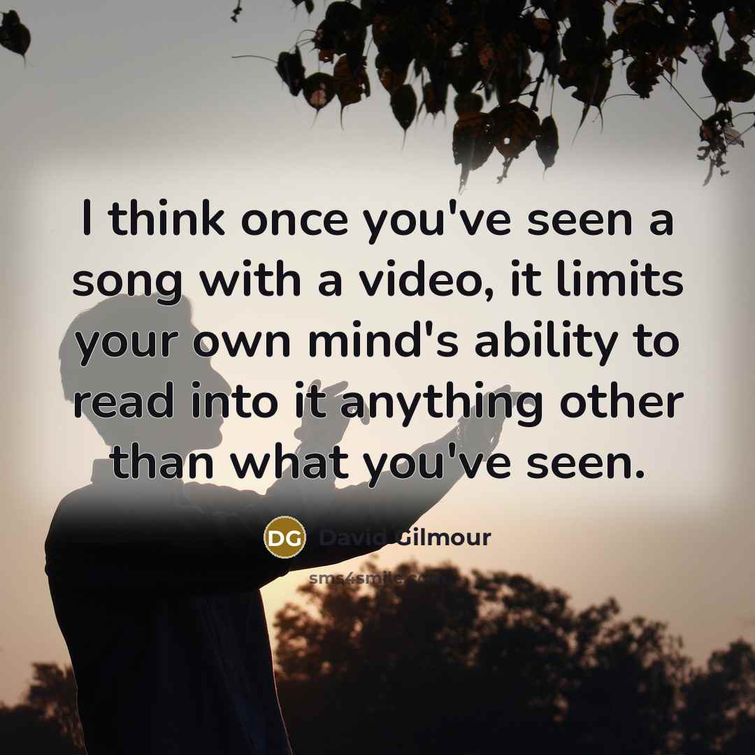 “I think once you've seen a song with a video, it limits your own mind's ability to read into it anything other than what you've seen.” quote by David Gilmour