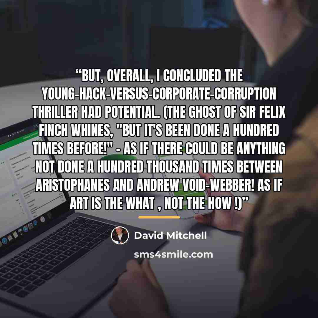 “But, overall, I concluded the young-hack-versus-corporate-corruption thriller had potential. (The Ghost of Sir Felix Finch whines, "But it's been done a hundred times before!" - as if there could be anything not done a hundred thousand times between Aristophanes and Andrew Void-Webber! As if Art…” quote by David Mitchell