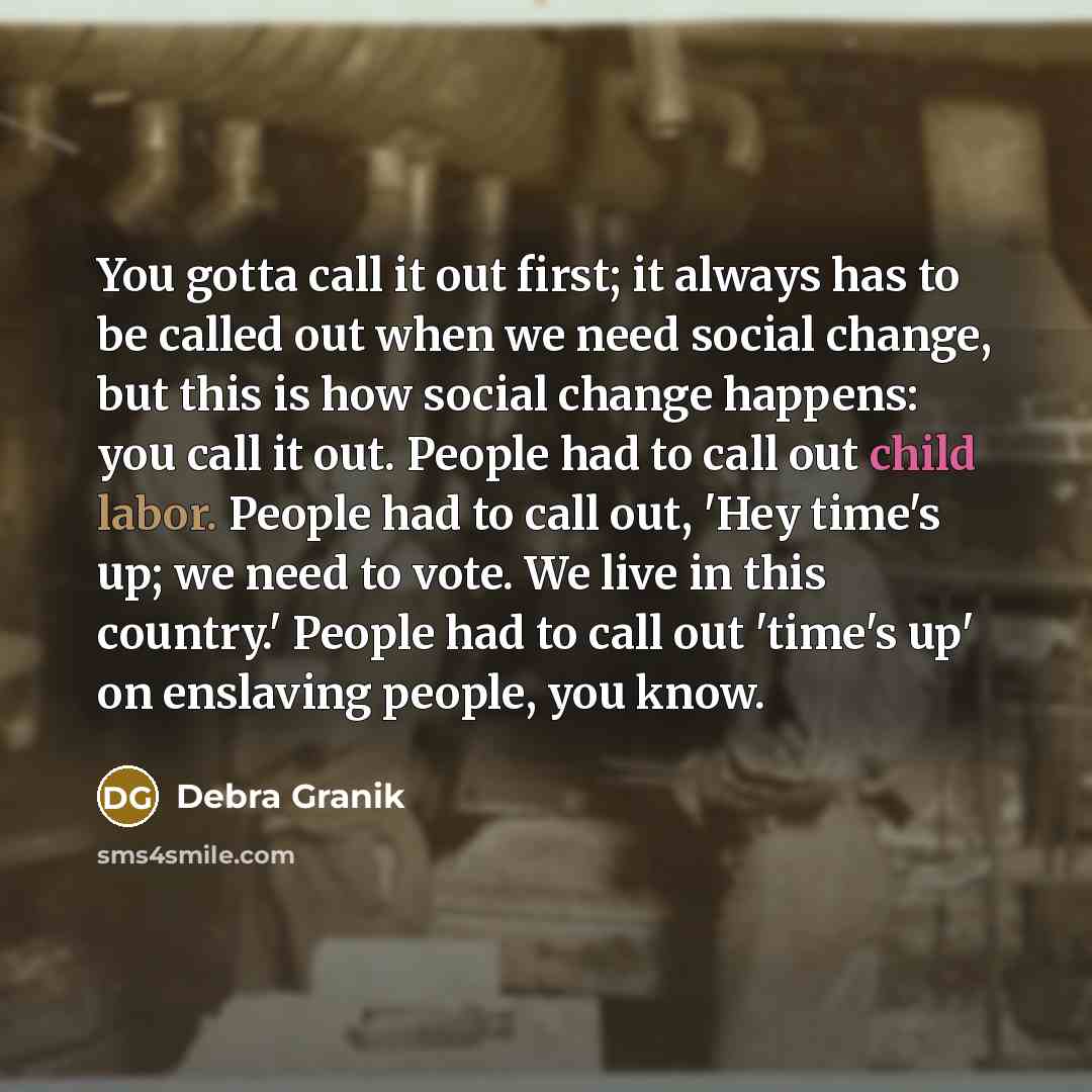 “You gotta call it out first; it always has to be called out when we need social change, but this is how social change happens: you call it out. People had to call out child labor. People had to call out, 'Hey time's up; we need to vote. We live in this country.' People had to call out 'time's up'…” quote by Debra Granik