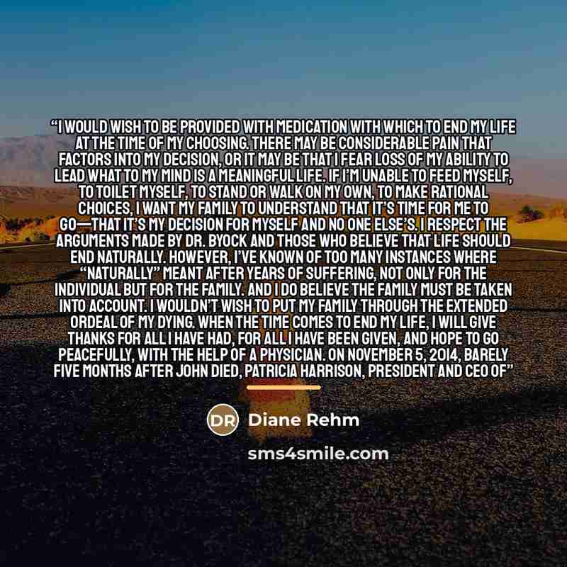 “I would wish to be provided with medication with which to end my life at the time of my choosing. There may be considerable pain that factors into my decision, or it may be that I fear loss of my ability to lead what to my mind is a meaningful life. If I’m unable to feed myself, to toilet myself…” quote by Diane Rehm