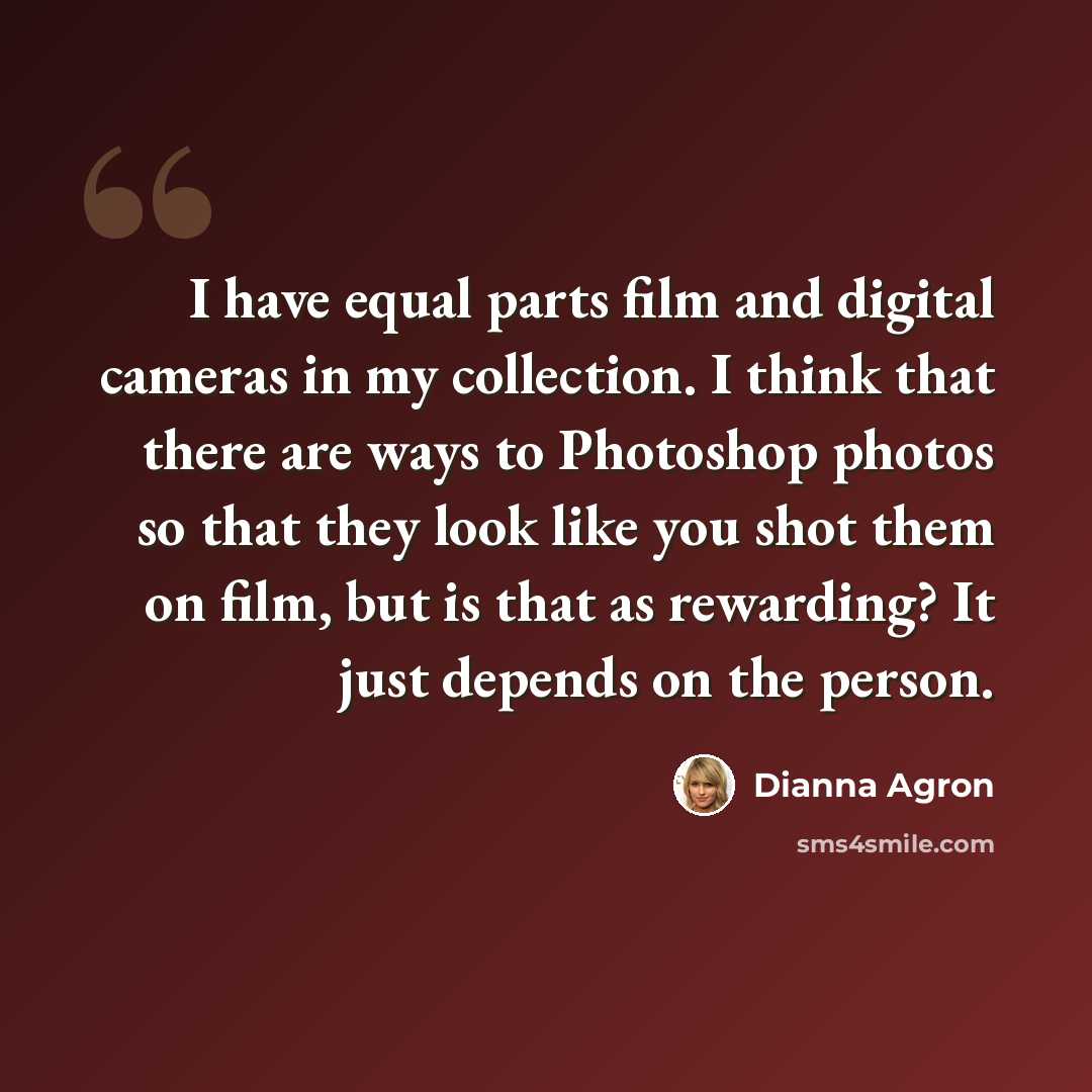 “I have equal parts film and digital cameras in my collection. I think that there are ways to Photoshop photos so that they look like you shot them on film, but is that as rewarding? It just depends on the person.” quote by Dianna Agron