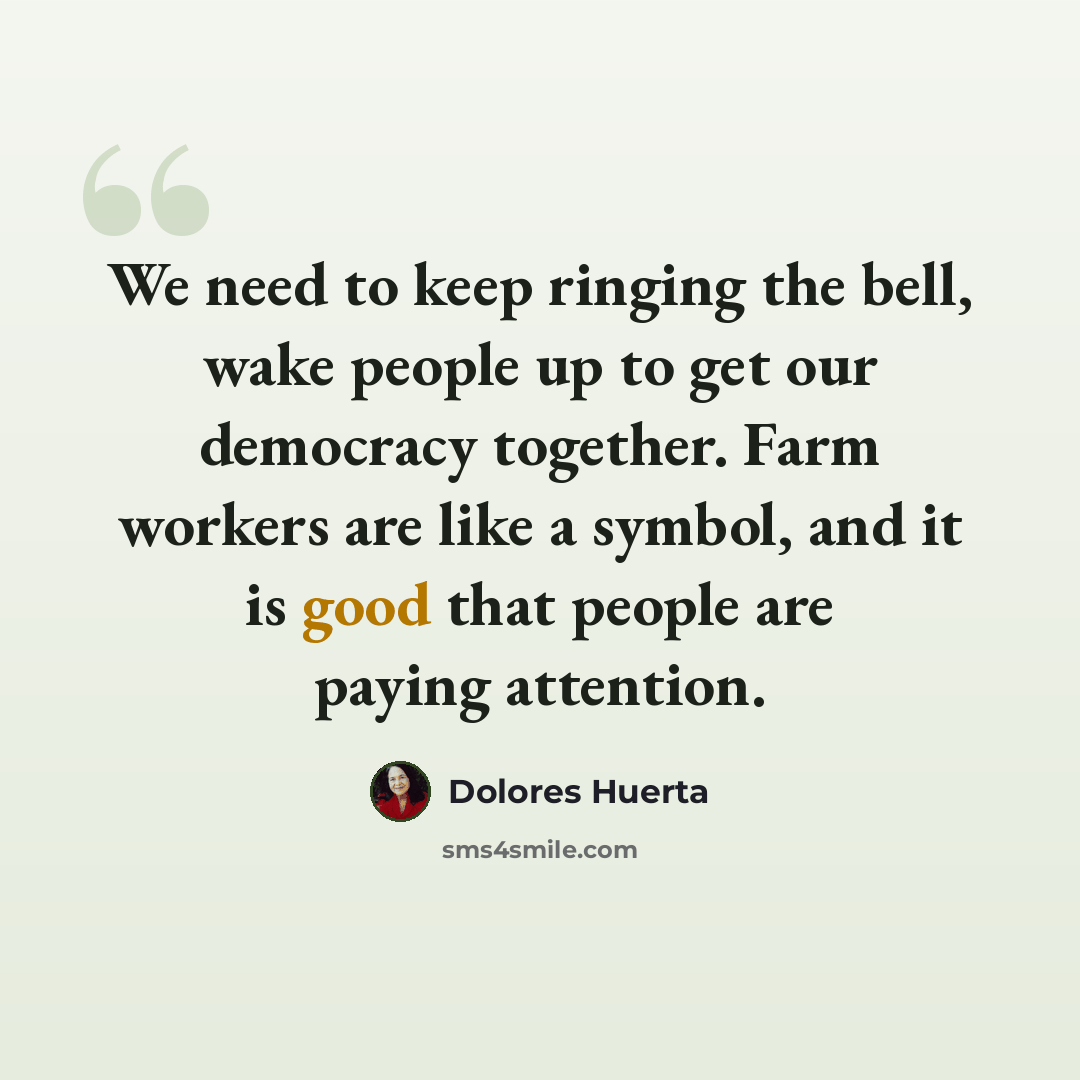 “We need to keep ringing the bell, wake people up to get our democracy together. Farm workers are like a symbol, and it is good that people are paying attention.” quote by Dolores Huerta