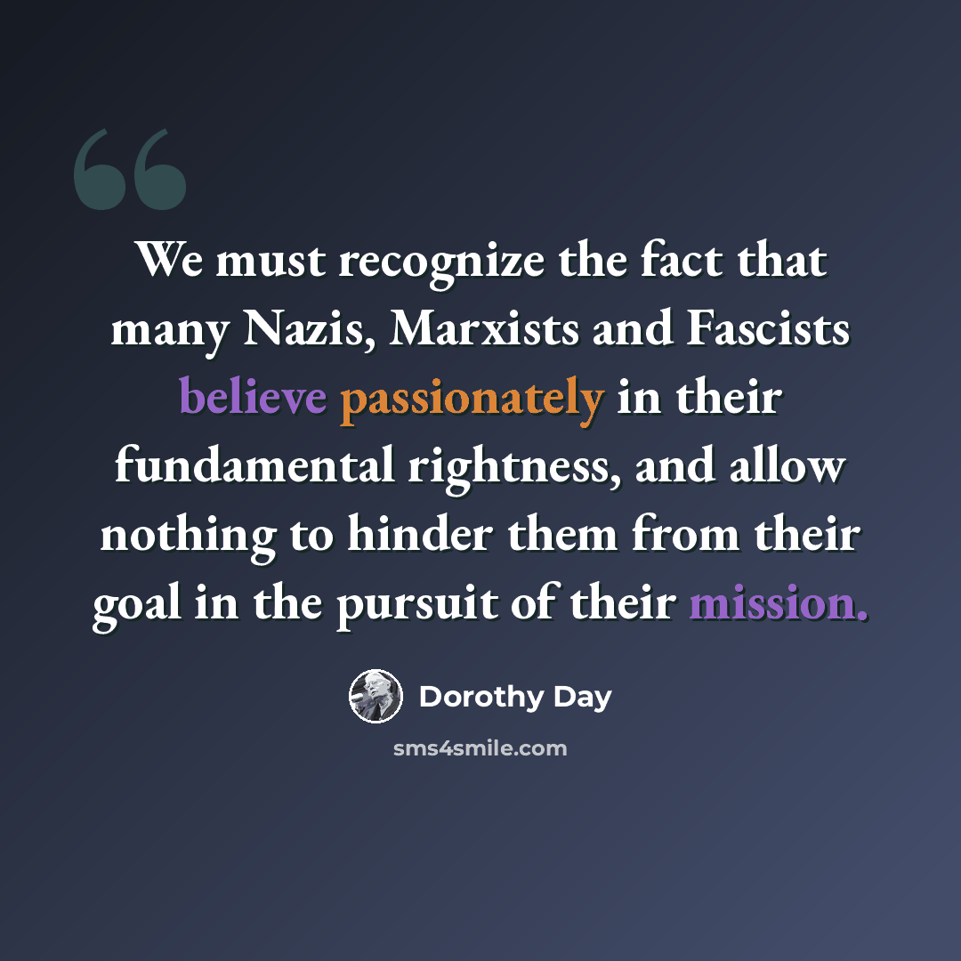 “We must recognize the fact that many Nazis, Marxists and Fascists believe passionately in their fundamental rightness, and allow nothing to hinder them from their goal in the pursuit of their mission.” quote by Dorothy Day