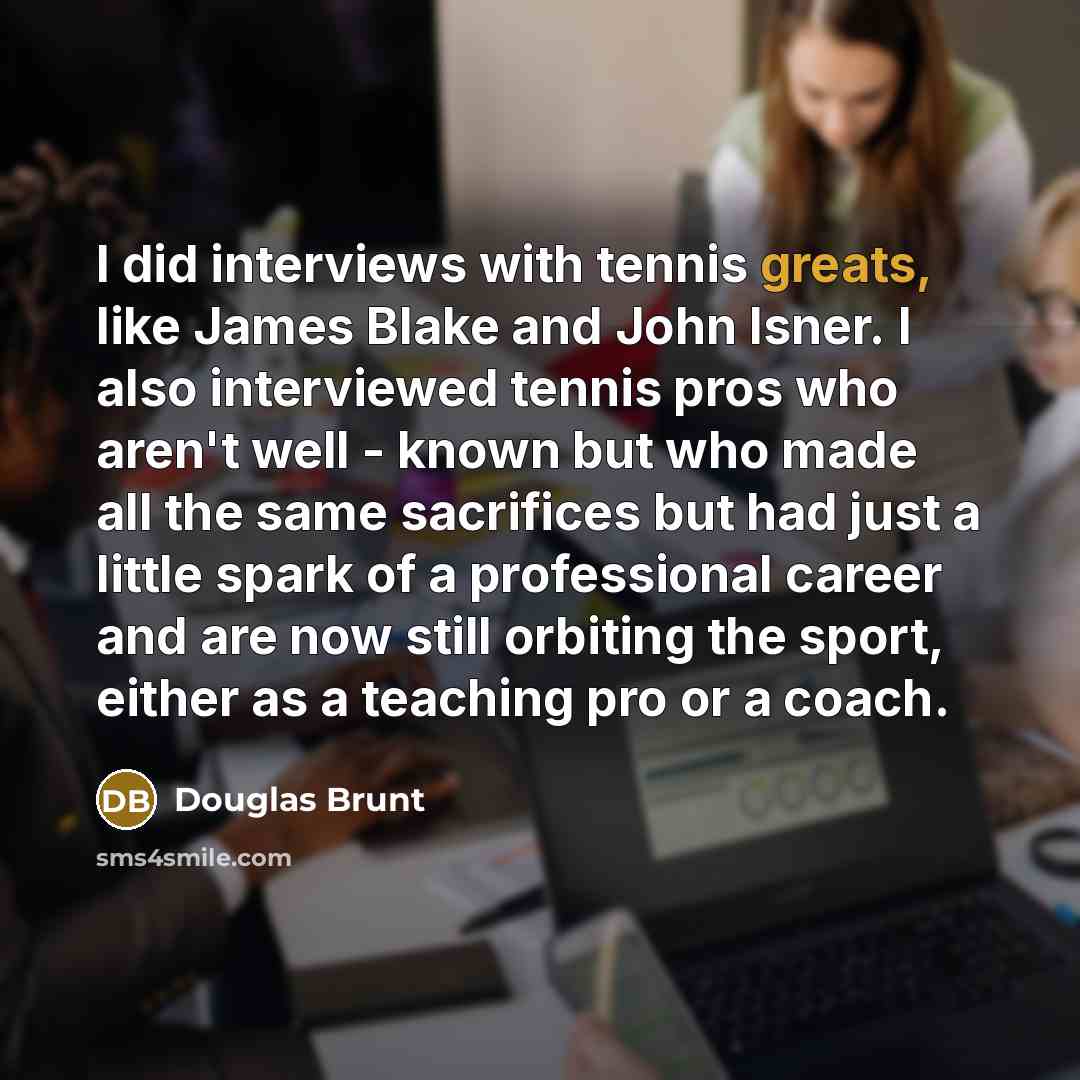 “I did interviews with tennis greats, like James Blake and John Isner. I also interviewed tennis pros who aren't well - known but who made all the same sacrifices but had just a little spark of a professional career and are now still orbiting the sport, either as a teaching pro or a coach.” quote by Douglas Brunt