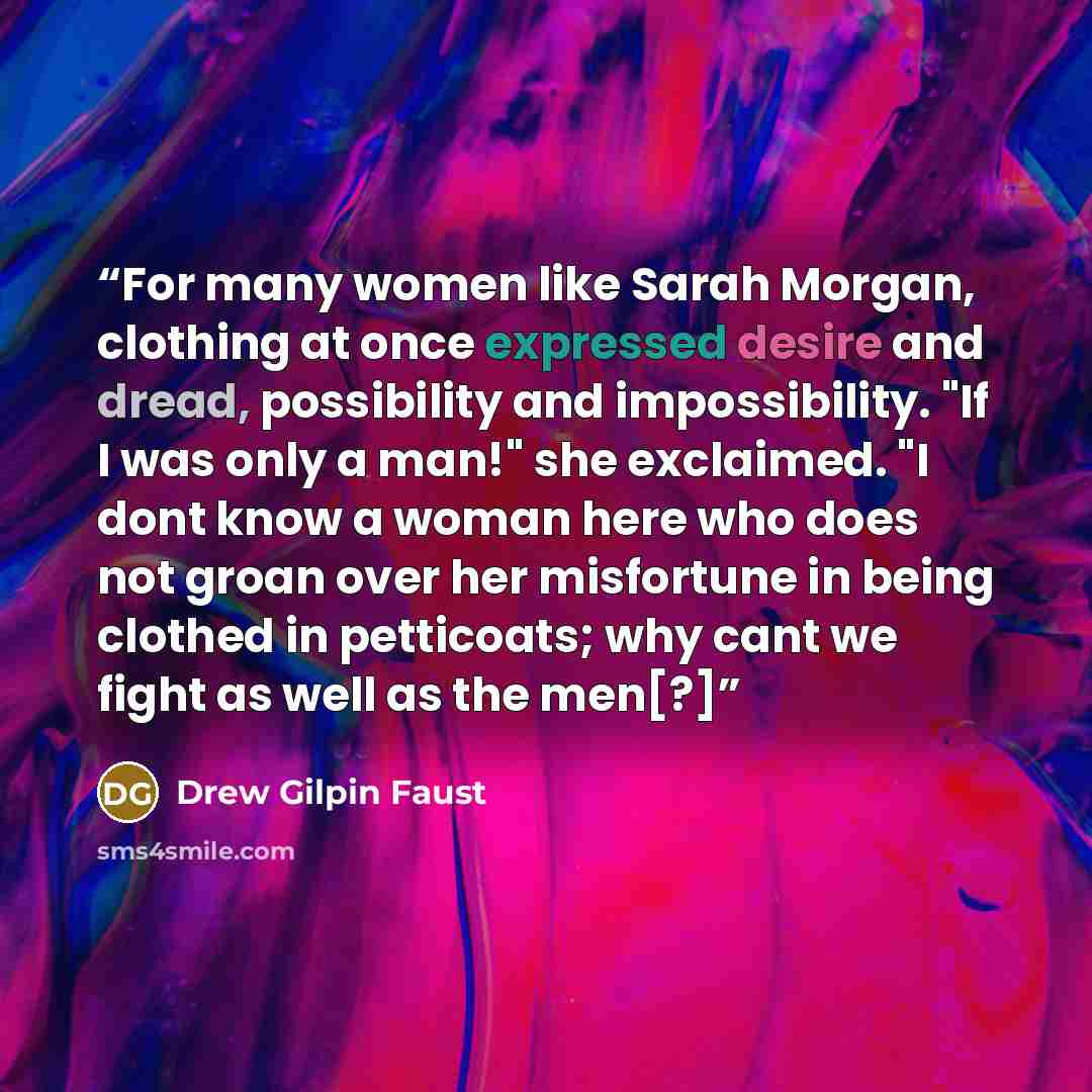 “For many women like Sarah Morgan, clothing at once expressed desire and dread, possibility and impossibility. "If I was only a man!" she exclaimed. "I dont know a woman here who does not groan over her misfortune in being clothed in petticoats; why cant we fight as well as the men[?]” quote by Drew Gilpin Faust