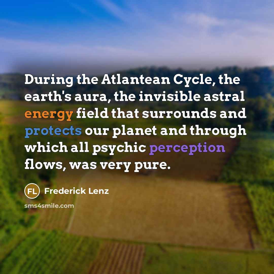 “During the Atlantean Cycle, the earth's aura, the invisible astral energy field that surrounds and protects our planet and through which all psychic perception flows, was very pure.” quote by Frederick Lenz