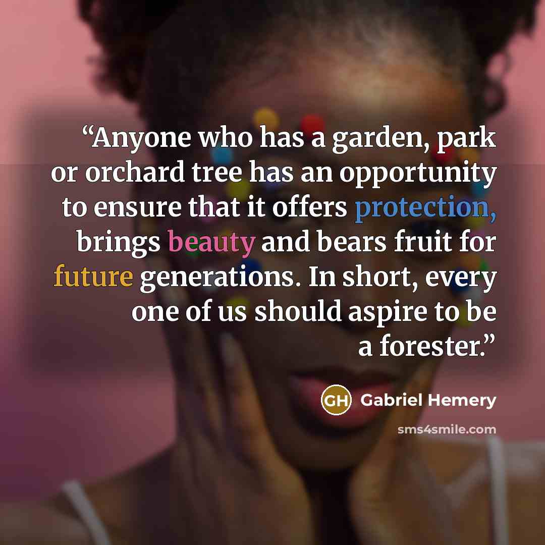 “Anyone who has a garden, park or orchard tree has an opportunity to ensure that it offers protection, brings beauty and bears fruit for future generations. In short, every one of us should aspire to be a forester.” quote by Gabriel Hemery
