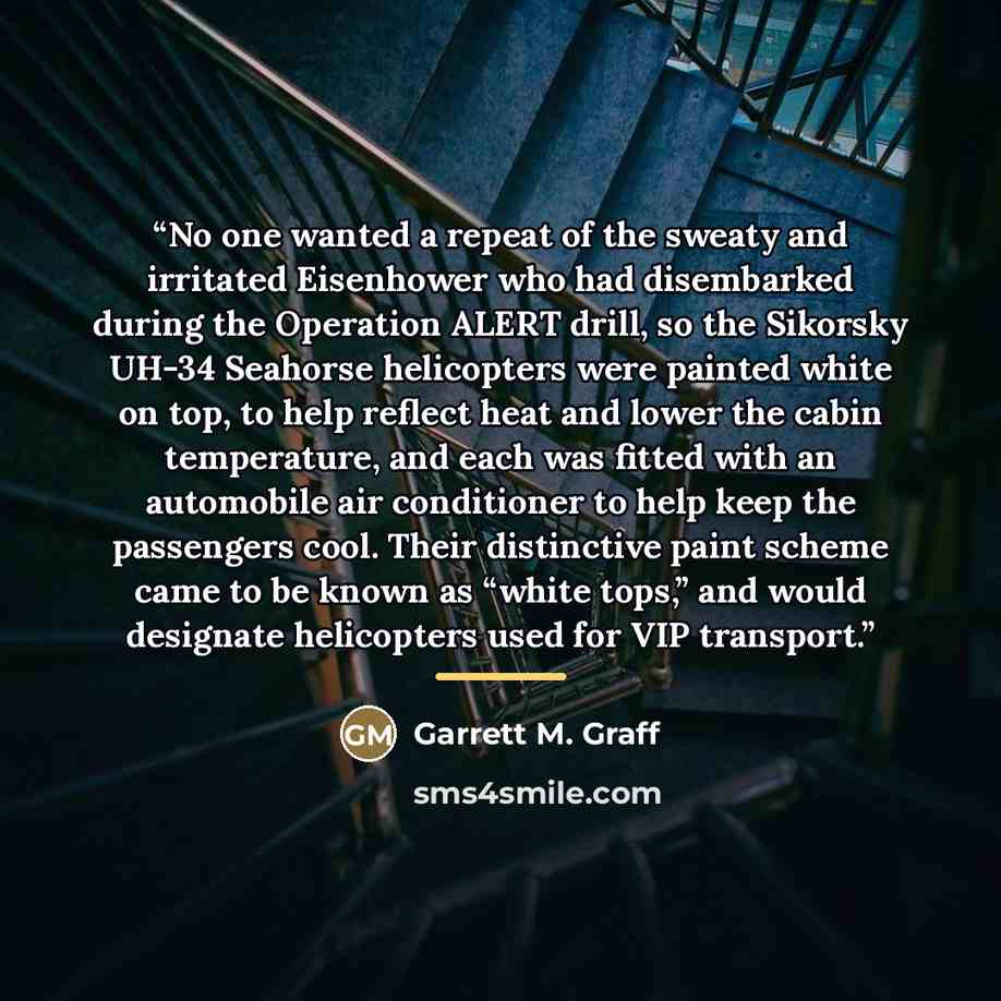 “No one wanted a repeat of the sweaty and irritated Eisenhower who had disembarked during the Operation ALERT drill, so the Sikorsky UH-34 Seahorse helicopters were painted white on top, to help reflect heat and lower the cabin temperature, and each was fitted with an automobile air conditioner to…” quote by Garrett M. Graff