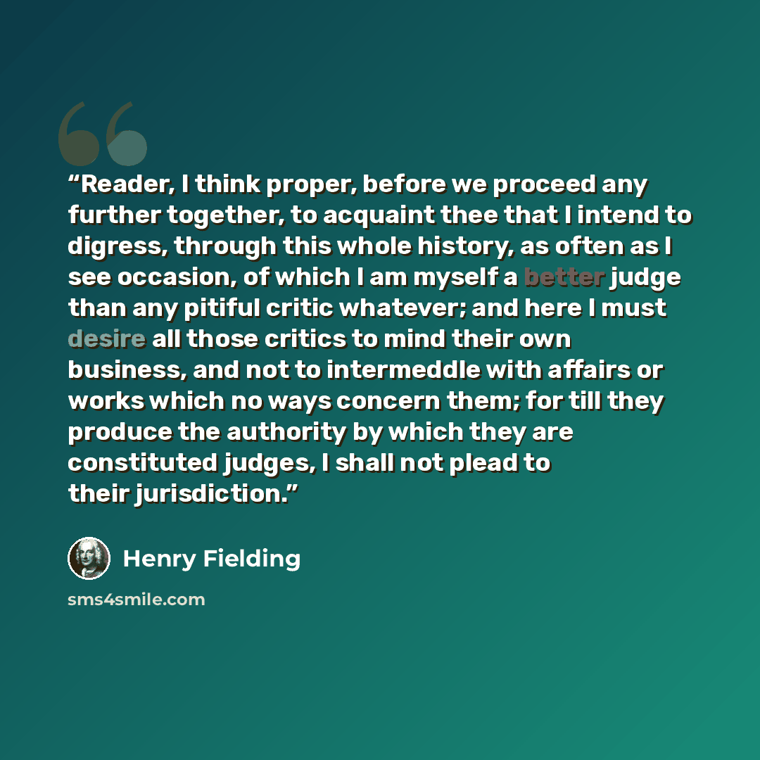 “Reader, I think proper, before we proceed any further together, to acquaint thee that I intend to digress, through this whole history, as often as I see occasion, of which I am myself a better judge than any pitiful critic whatever; and here I must desire all those critics to mind their own…” quote by Henry Fielding