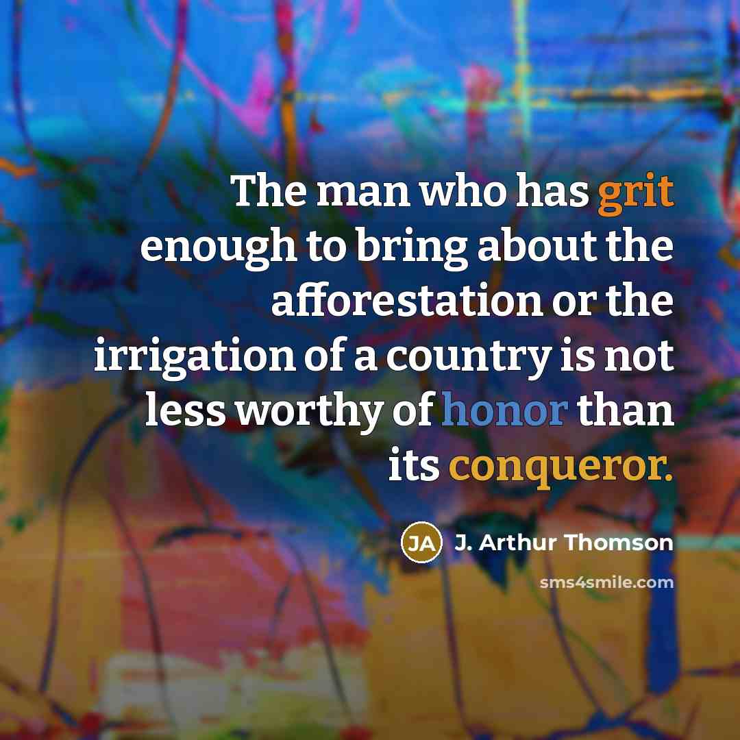 “The man who has grit enough to bring about the afforestation or the irrigation of a country is not less worthy of honor than its conqueror.” quote by J. Arthur Thomson