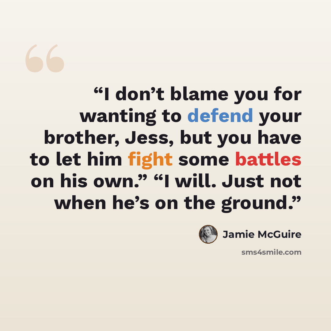 “I don’t blame you for wanting to defend your brother, Jess, but you have to let him fight some battles on his own.” “I will. Just not when he’s on the ground.” quote by Jamie McGuire