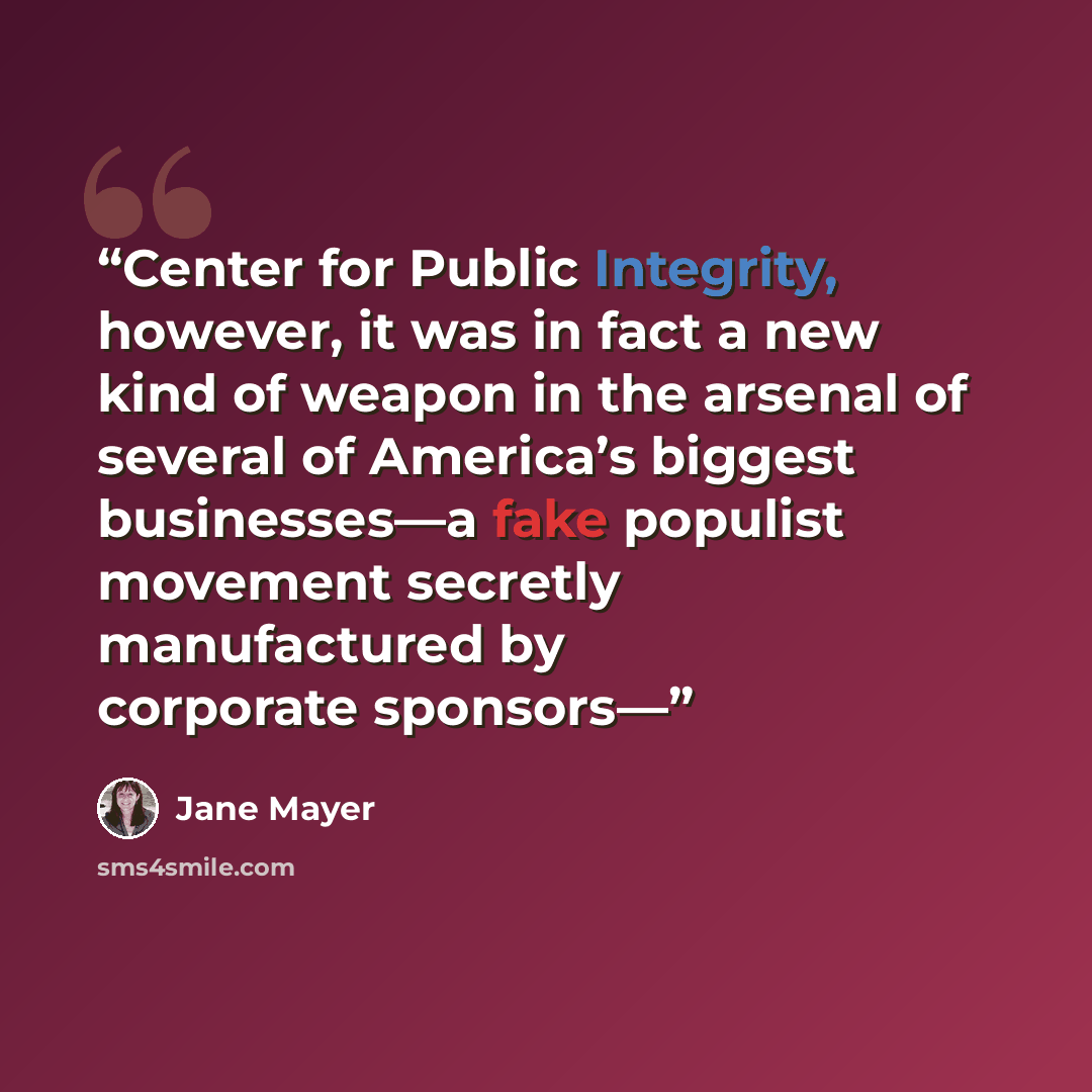 “Center for Public Integrity, however, it was in fact a new kind of weapon in the arsenal of several of America’s biggest businesses—a fake populist movement secretly manufactured by corporate sponsors—” quote by Jane Mayer