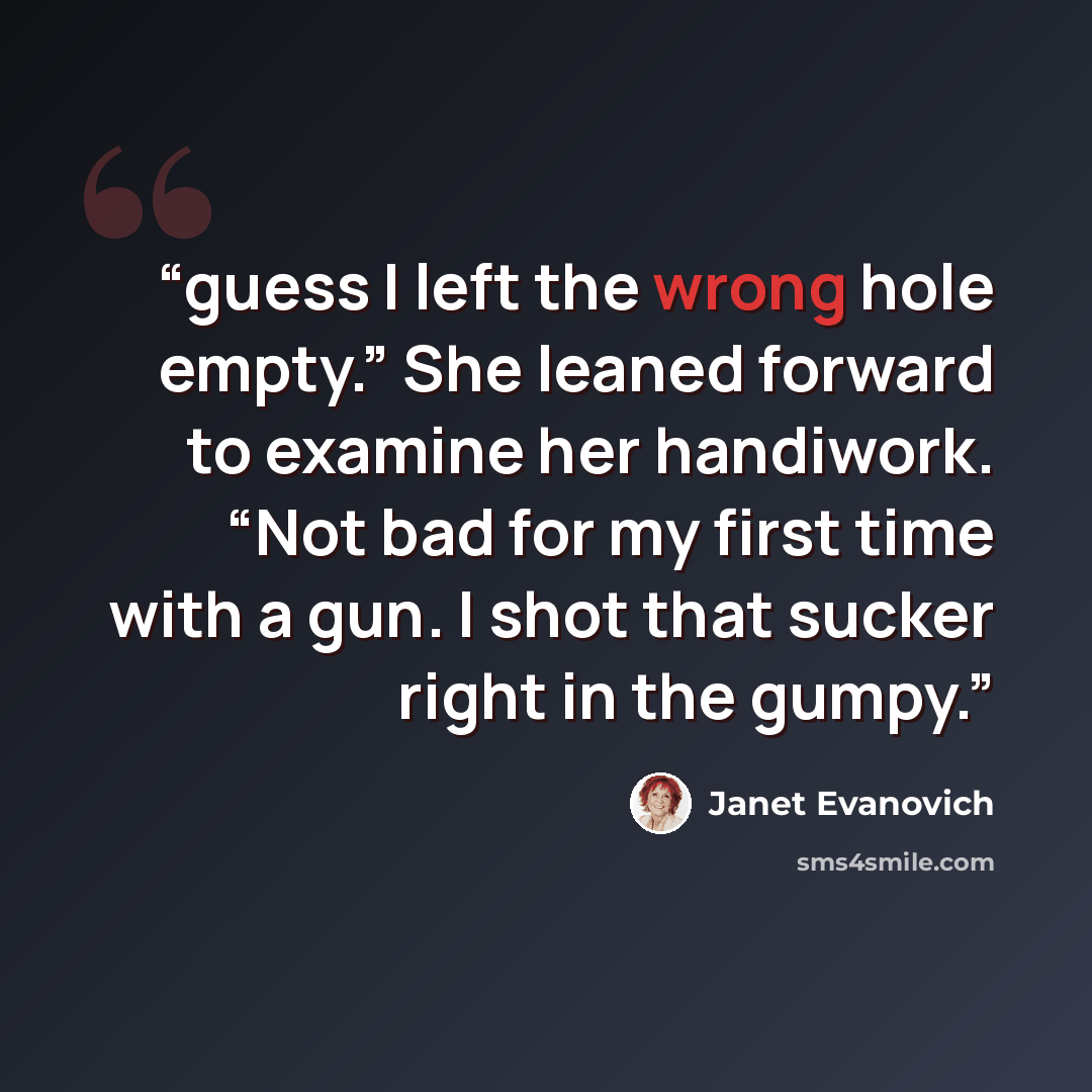 “guess I left the wrong hole empty.” She leaned forward to examine her handiwork. “Not bad for my first time with a gun. I shot that sucker right in the gumpy.” quote by Janet Evanovich