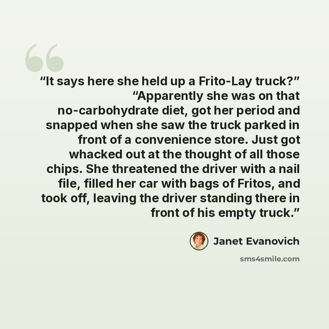 “It says here she held up a Frito-Lay truck?” “Apparently she was on that no-carbohydrate diet, got her period and snapped when she saw the truck parked in front of a convenience store. Just got whacked out at the thought of all those chips. She threatened the driver with a nail file, filled her…” quote by Janet Evanovich
