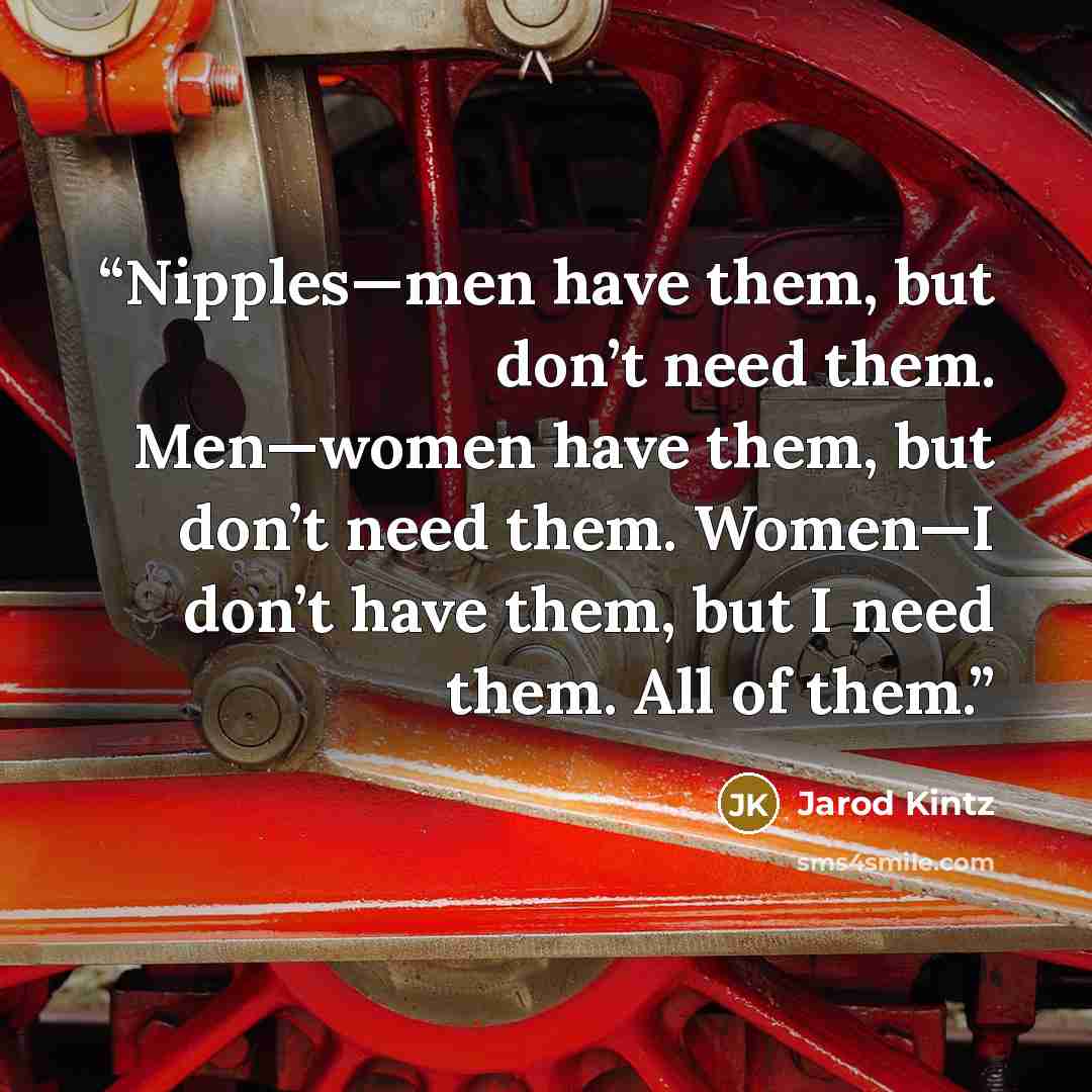 “Nipples—men have them, but don’t need them. Men—women have them, but don’t need them. Women—I don’t have them, but I need them. All of them.” quote by Jarod Kintz