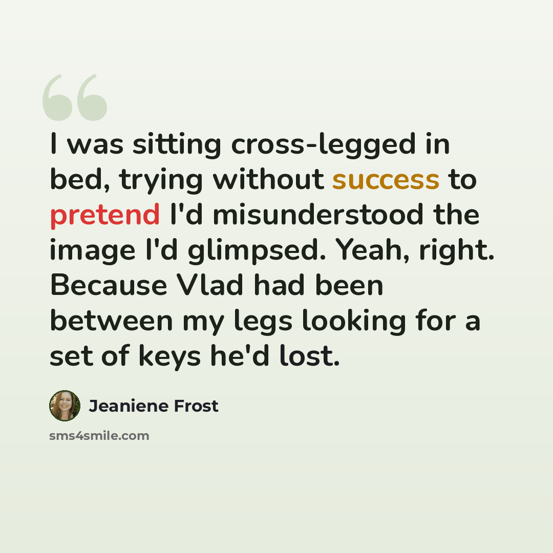 “I was sitting cross-legged in bed, trying without success to pretend I'd misunderstood the image I'd glimpsed. Yeah, right. Because Vlad had been between my legs looking for a set of keys he'd lost.” quote by Jeaniene Frost