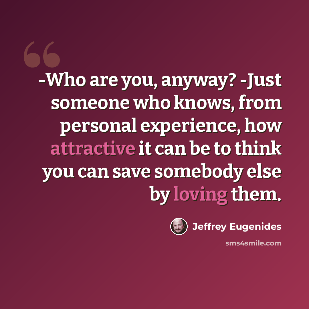 “-Who are you, anyway? -Just someone who knows, from personal experience, how attractive it can be to think you can save somebody else by loving them.” quote by Jeffrey Eugenides