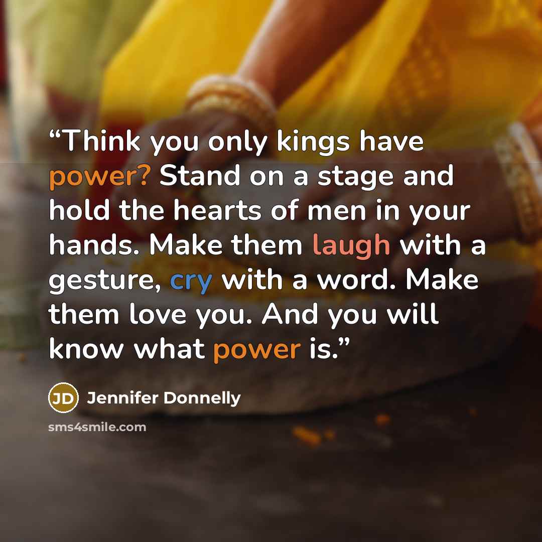 “Think you only kings have power? Stand on a stage and hold the hearts of men in your hands. Make them laugh with a gesture, cry with a word. Make them love you. And you will know what power is.” quote by Jennifer Donnelly