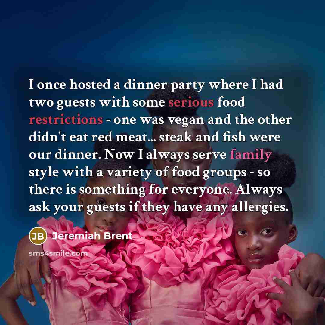 “I once hosted a dinner party where I had two guests with some serious food restrictions - one was vegan and the other didn't eat red meat... steak and fish were our dinner. Now I always serve family style with a variety of food groups - so there is something for everyone. Always ask your guests if…” quote by Jeremiah Brent