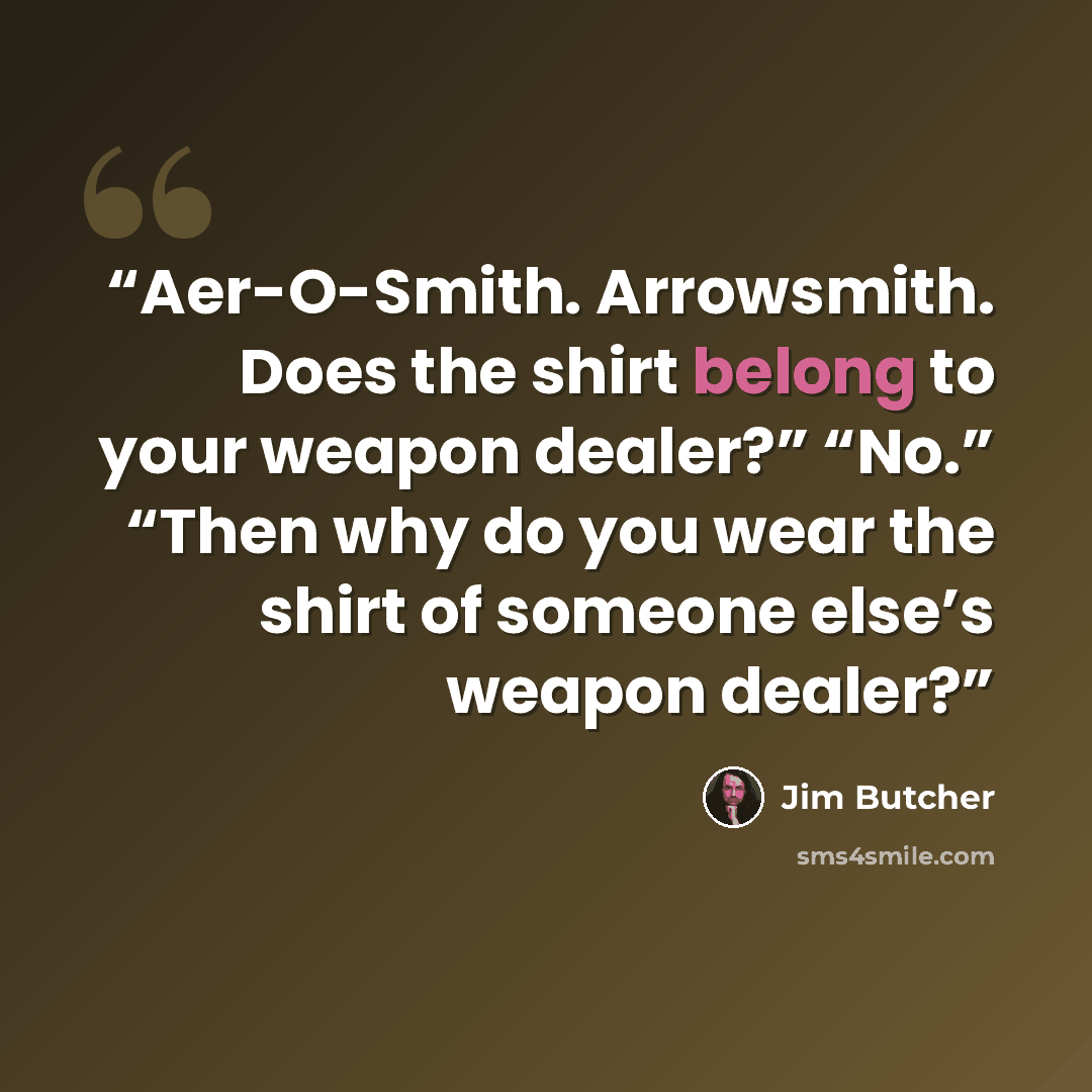 “Aer-O-Smith. Arrowsmith. Does the shirt belong to your weapon dealer?” “No.” “Then why do you wear the shirt of someone else’s weapon dealer?” quote by Jim Butcher