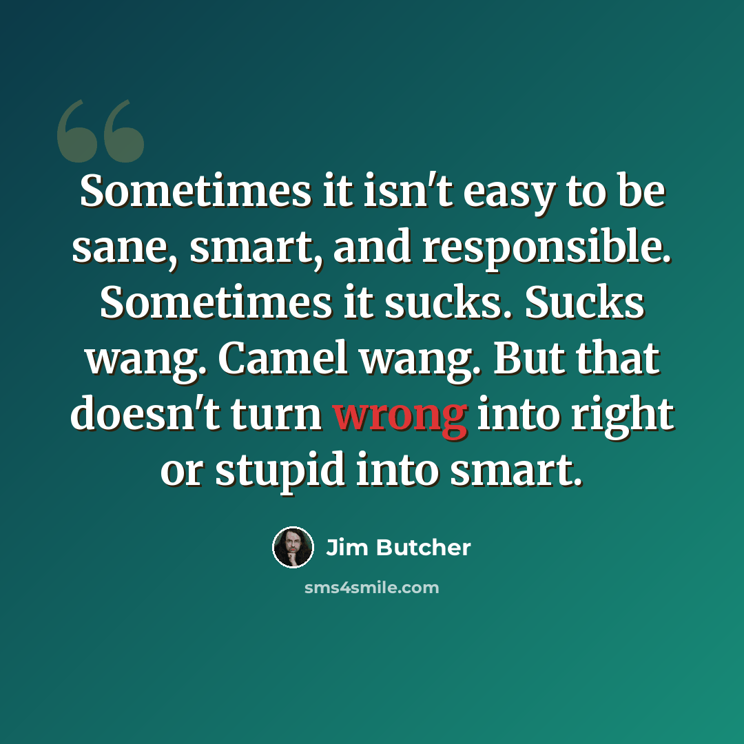 “Sometimes it isn't easy to be sane, smart, and responsible. Sometimes it sucks. Sucks wang. Camel wang. But that doesn't turn wrong into right or stupid into smart.” quote by Jim Butcher