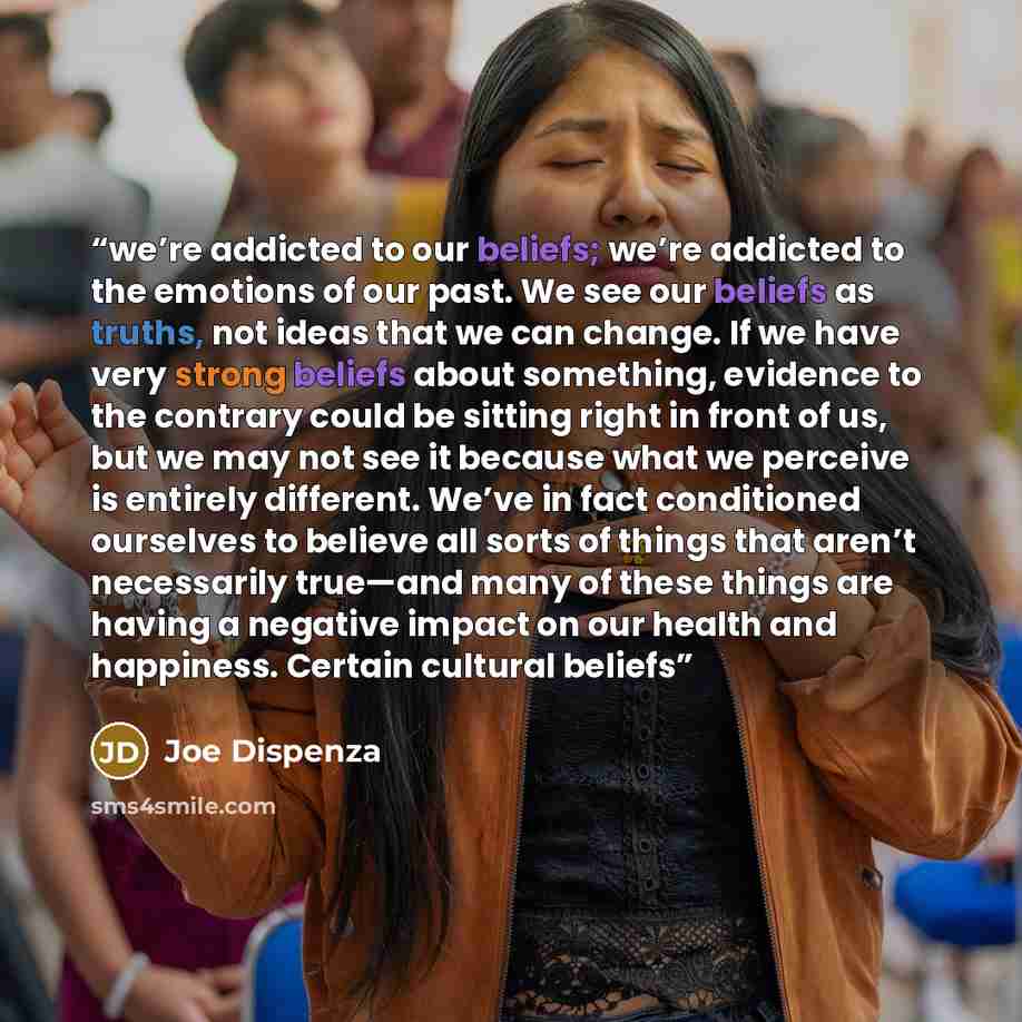 “we’re addicted to our beliefs; we’re addicted to the emotions of our past. We see our beliefs as truths, not ideas that we can change. If we have very strong beliefs about something, evidence to the contrary could be sitting right in front of us, but we may not see it because what we perceive is…” quote by Joe Dispenza