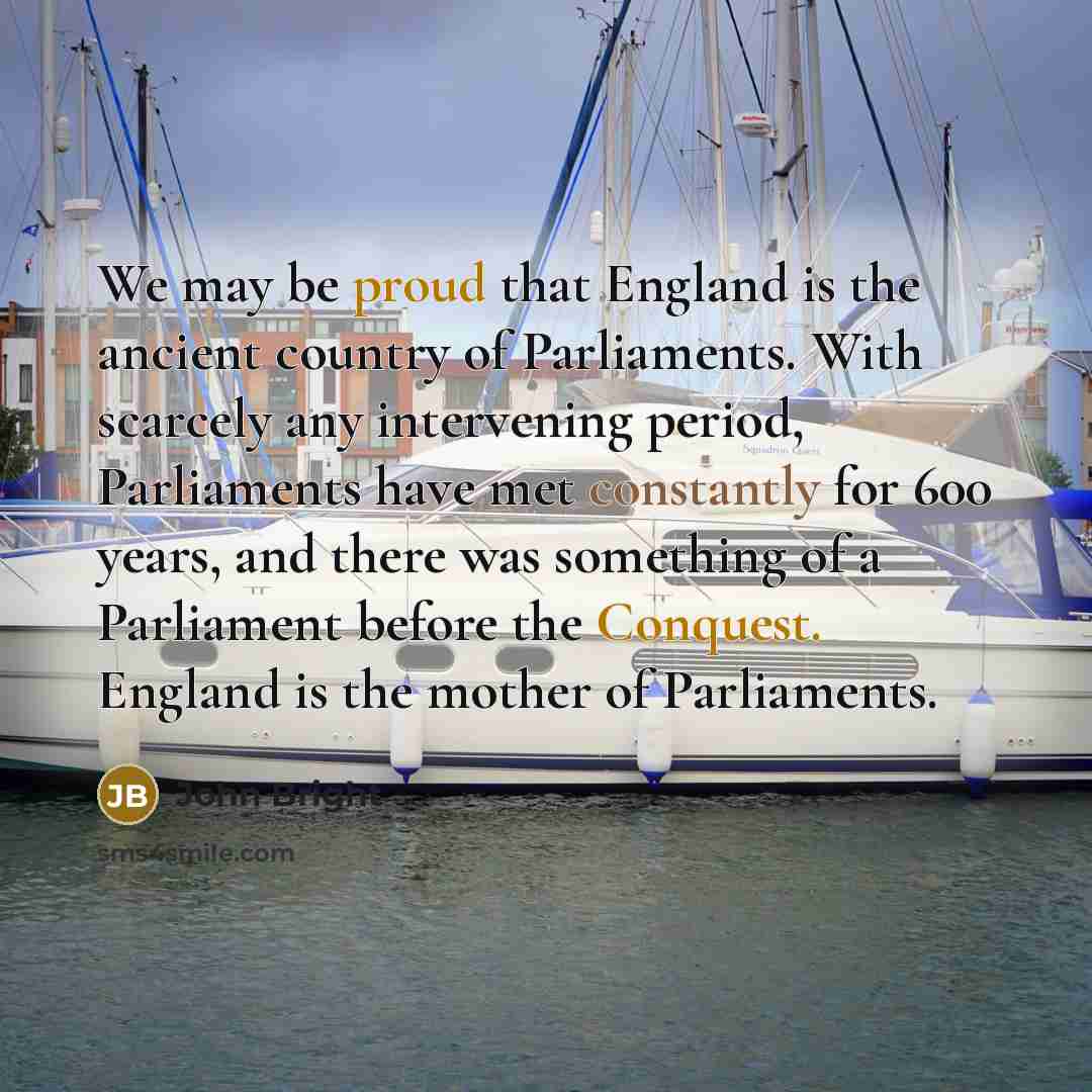“We may be proud that England is the ancient country of Parliaments. With scarcely any intervening period, Parliaments have met constantly for 600 years, and there was something of a Parliament before the Conquest. England is the mother of Parliaments.” quote by John Bright