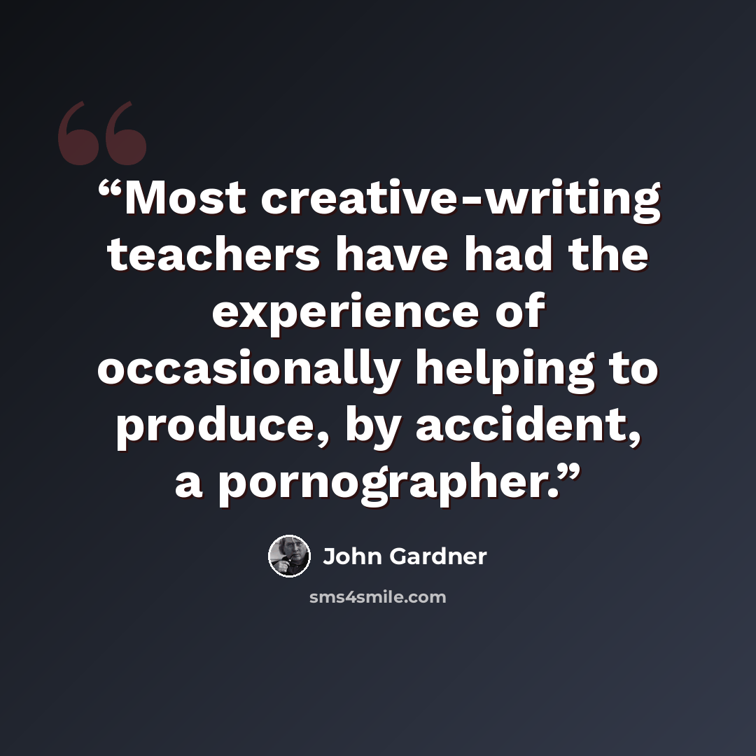“Most creative-writing teachers have had the experience of occasionally helping to produce, by accident, a pornographer.” quote by John Gardner
