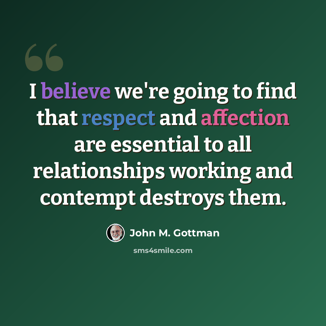 “I believe we're going to find that respect and affection are essential to all relationships working and contempt destroys them.” quote by John M. Gottman