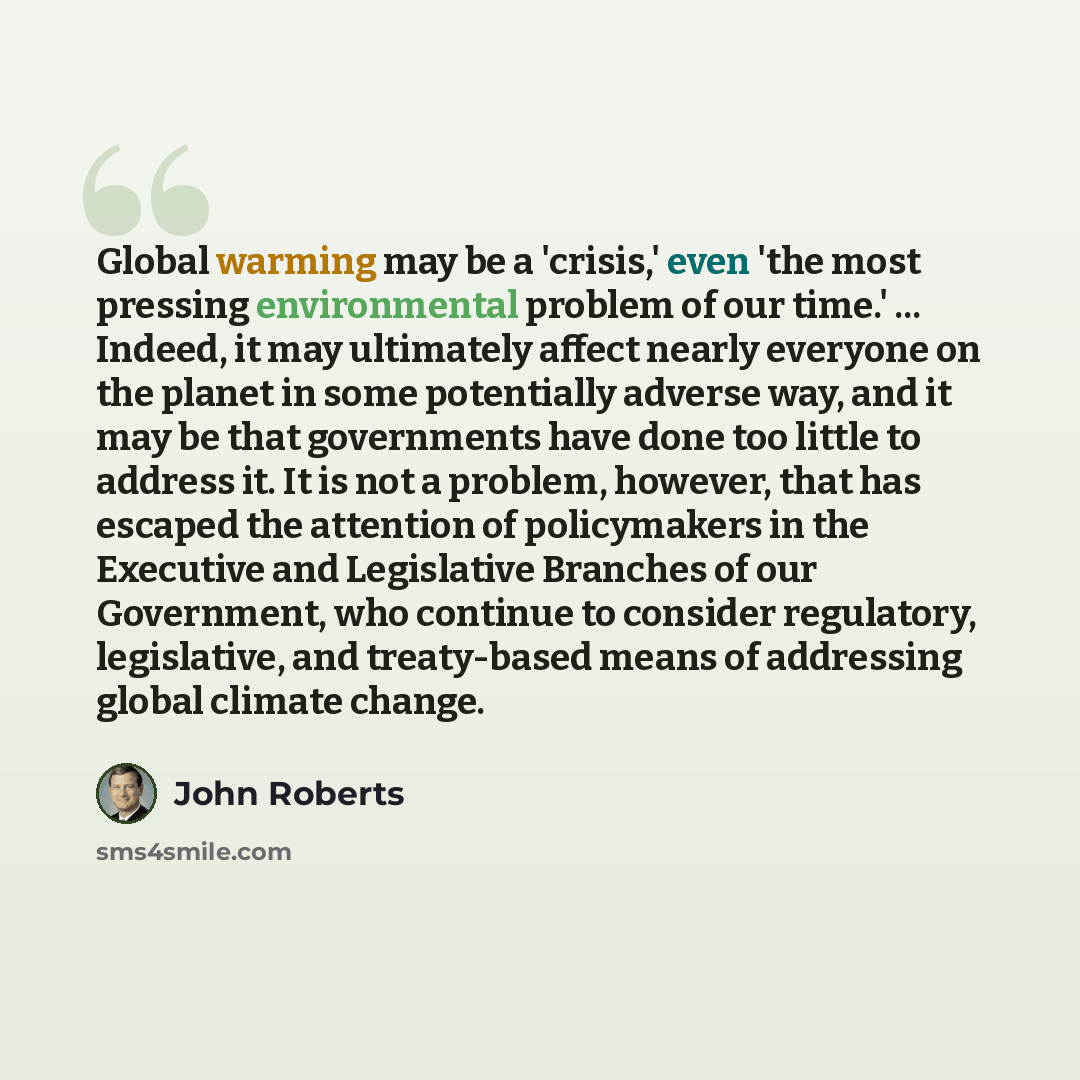 “Global warming may be a 'crisis,' even 'the most pressing environmental problem of our time.' ... Indeed, it may ultimately affect nearly everyone on the planet in some potentially adverse way, and it may be that governments have done too little to address it. It is not a problem, however, that…” quote by John Roberts