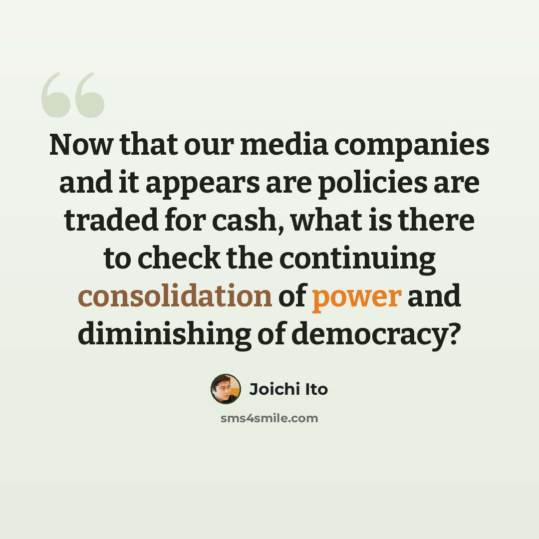 “Now that our media companies and it appears are policies are traded for cash, what is there to check the continuing consolidation of power and diminishing of democracy?” quote by Joichi Ito