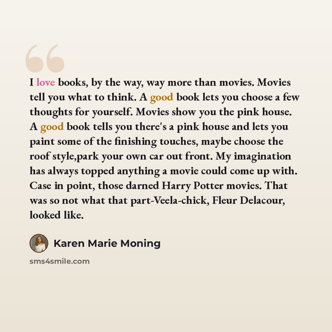 “I love books, by the way, way more than movies. Movies tell you what to think. A good book lets you choose a few thoughts for yourself. Movies show you the pink house. A good book tells you there's a pink house and lets you paint some of the finishing touches, maybe choose the roof style,park your…” quote by Karen Marie Moning