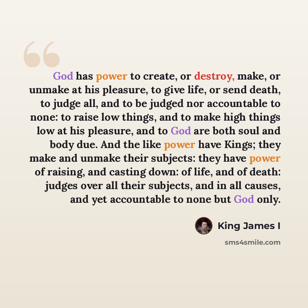 “God has power to create, or destroy, make, or unmake at his pleasure, to give life, or send death, to judge all, and to be judged nor accountable to none: to raise low things, and to make high things low at his pleasure, and to God are both soul and body due. And the like power have Kings; they…” quote by King James I