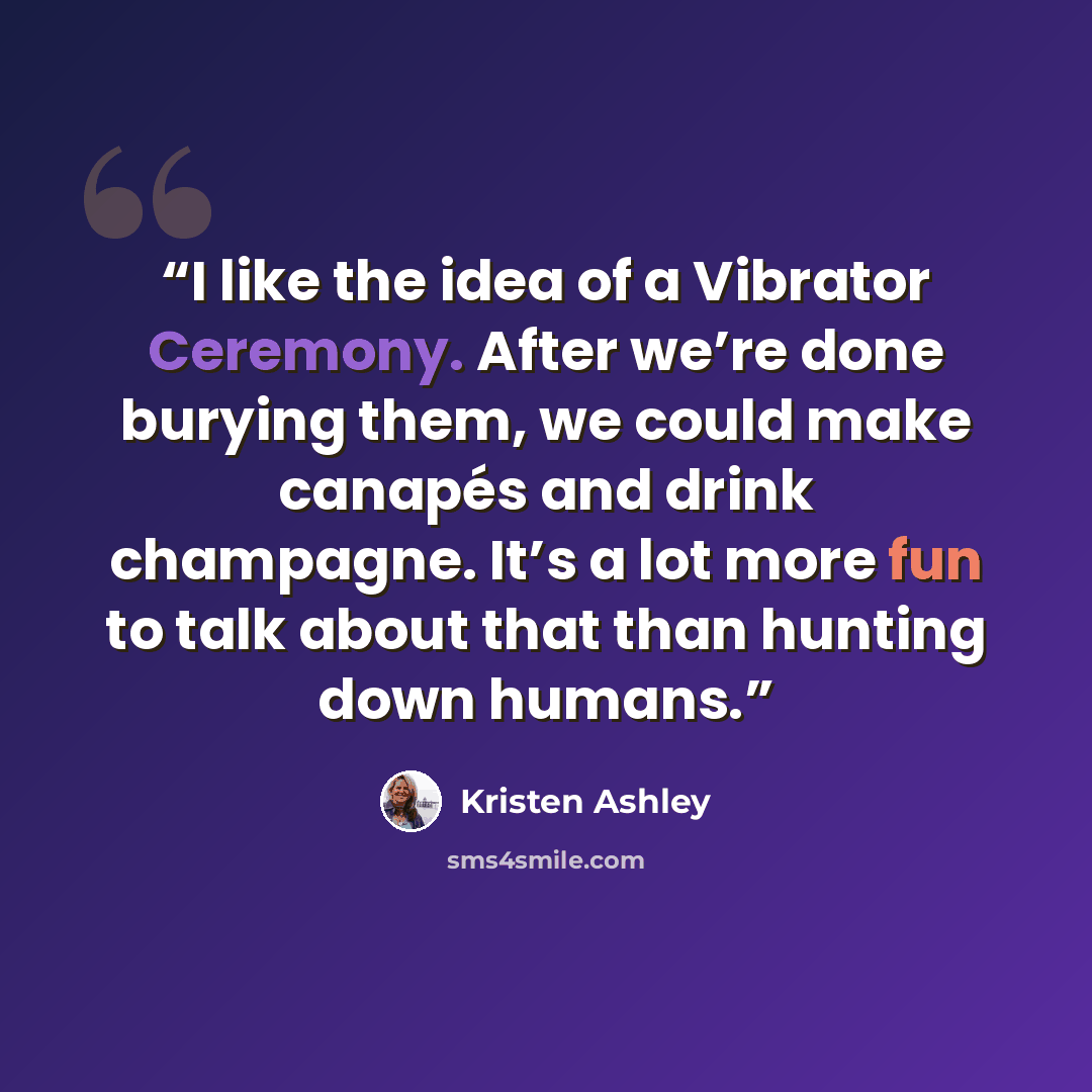 “I like the idea of a Vibrator Ceremony. After we’re done burying them, we could make canapés and drink champagne. It’s a lot more fun to talk about that than hunting down humans.” quote by Kristen Ashley