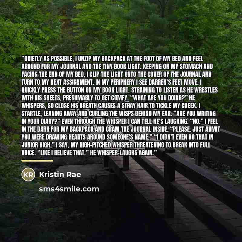 “Quietly as possible, I unzip my backpack at the foot of my bed and feel around for my journal and the tiny book light. Keeping on my stomach and facing the end of my bed, I clip the light onto the cover of the journal and turn to my next assignment. In my periphery I see Darren’s feet move. I…” quote by Kristin Rae