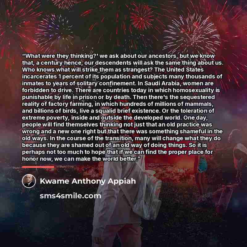 “What were they thinking?' we ask about our ancestors, but we know that, a century hence, our descendents will ask the same thing about us. Who knows what will strike them as strangest? The United States incarcerates 1 percent of its population and subjects many thousands of inmates to years of…” quote by Kwame Anthony Appiah