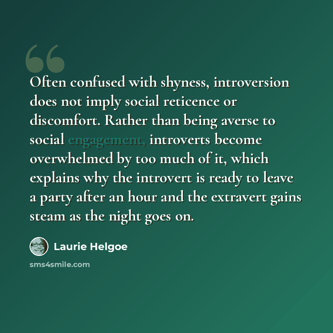 “Often confused with shyness, introversion does not imply social reticence or discomfort. Rather than being averse to social engagement, introverts become overwhelmed by too much of it, which explains why the introvert is ready to leave a party after an hour and the extravert gains steam as the…” quote by Laurie Helgoe