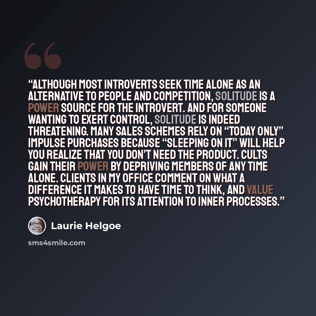 “Although most introverts seek time alone as an alternative to people and competition, solitude is a power source for the introvert. And for someone wanting to exert control, solitude is indeed threatening. Many sales schemes rely on “today only” impulse purchases because “sleeping on it” will help…” quote by Laurie Helgoe