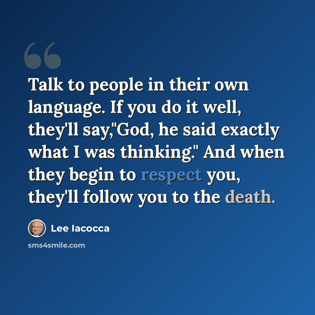 “Talk to people in their own language. If you do it well, they'll say,"God, he said exactly what I was thinking." And when they begin to respect you, they'll follow you to the death.” quote by Lee Iacocca