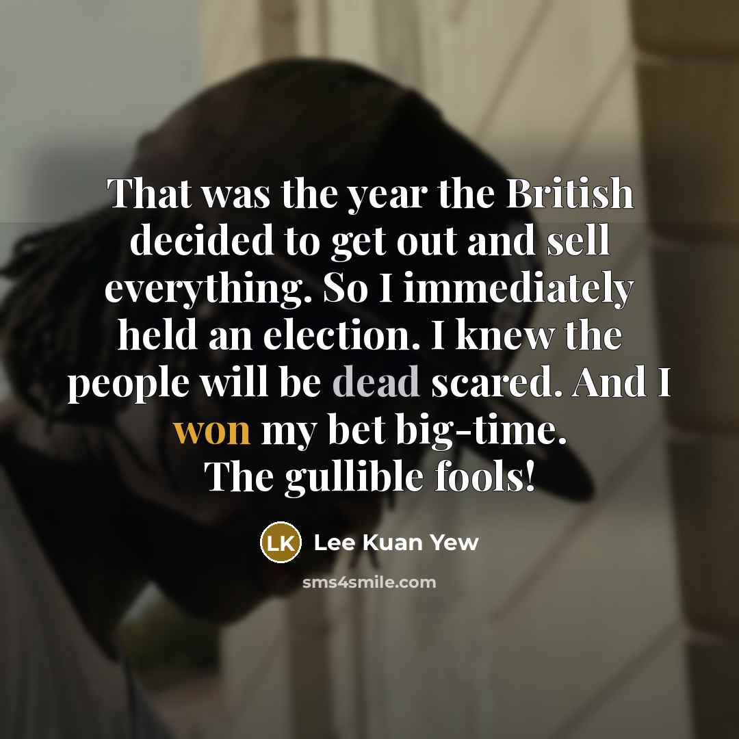 “That was the year the British decided to get out and sell everything. So I immediately held an election. I knew the people will be dead scared. And I won my bet big-time. The gullible fools!” quote by Lee Kuan Yew
