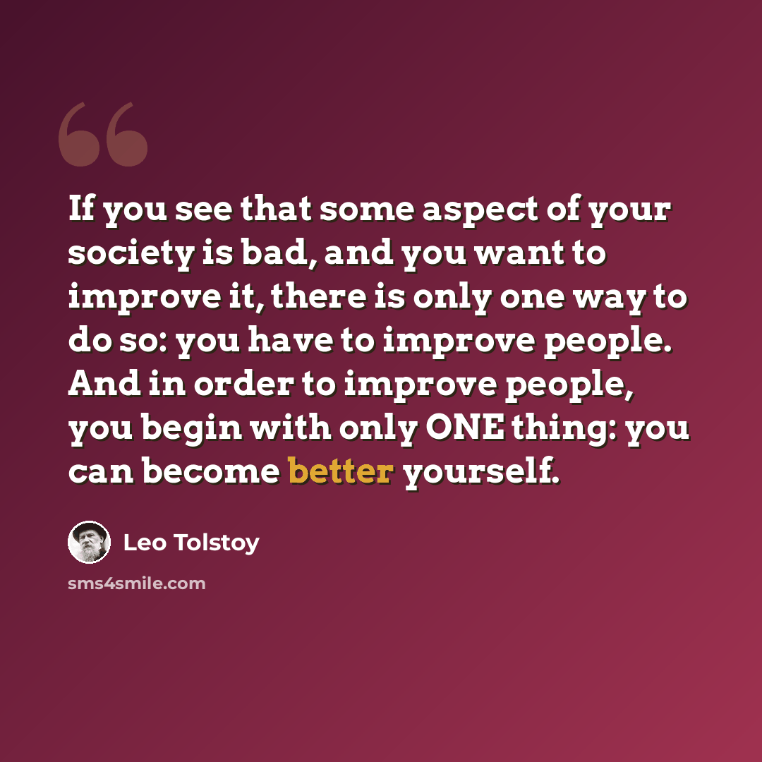 “If you see that some aspect of your society is bad, and you want to improve it, there is only one way to do so: you have to improve people. And in order to improve people, you begin with only ONE thing: you can become better yourself.” quote by Leo Tolstoy