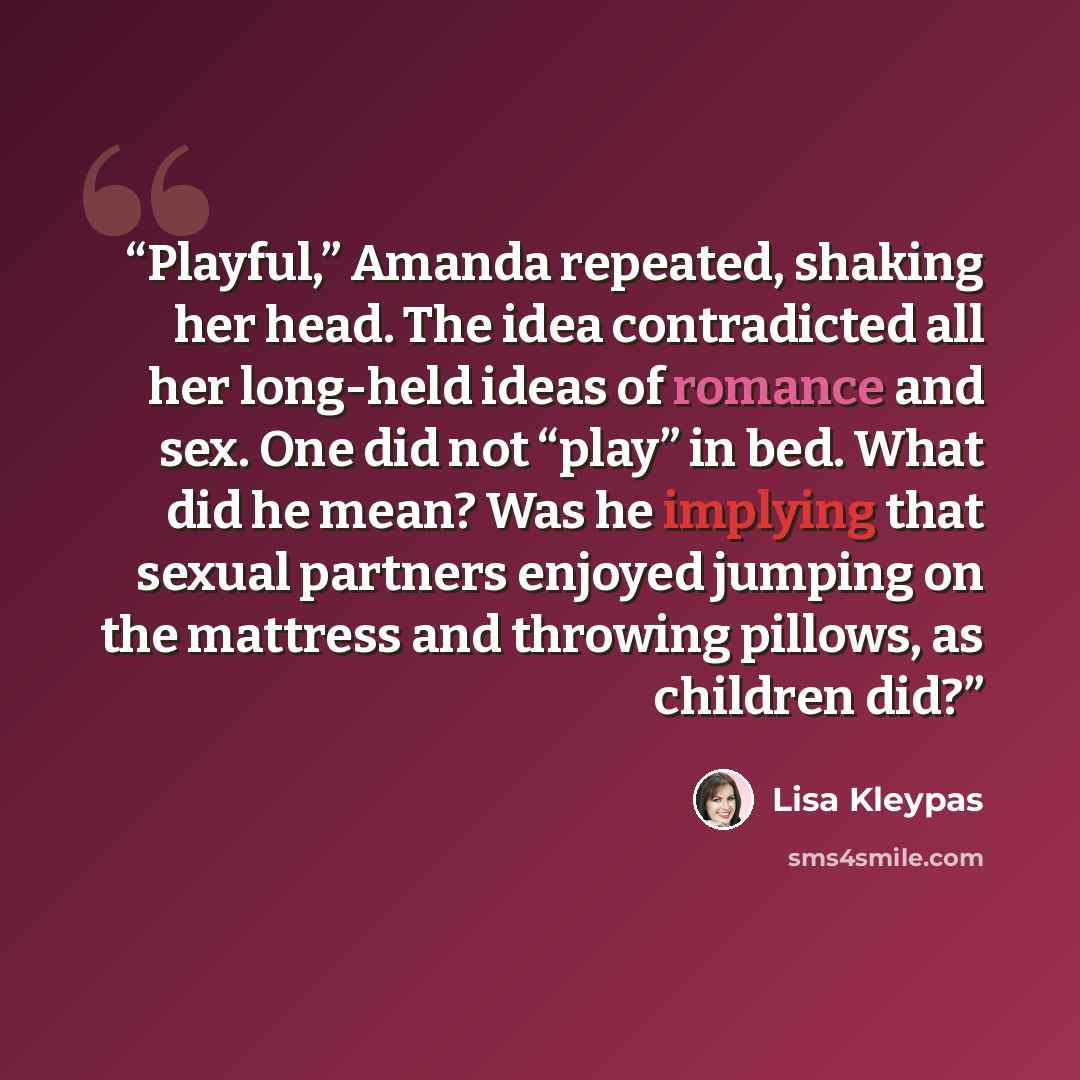 “Playful,” Amanda repeated, shaking her head. The idea contradicted all her long-held ideas of romance and sex. One did not “play” in bed. What did he mean? Was he implying that sexual partners enjoyed jumping on the mattress and throwing pillows, as children did?” quote by Lisa Kleypas