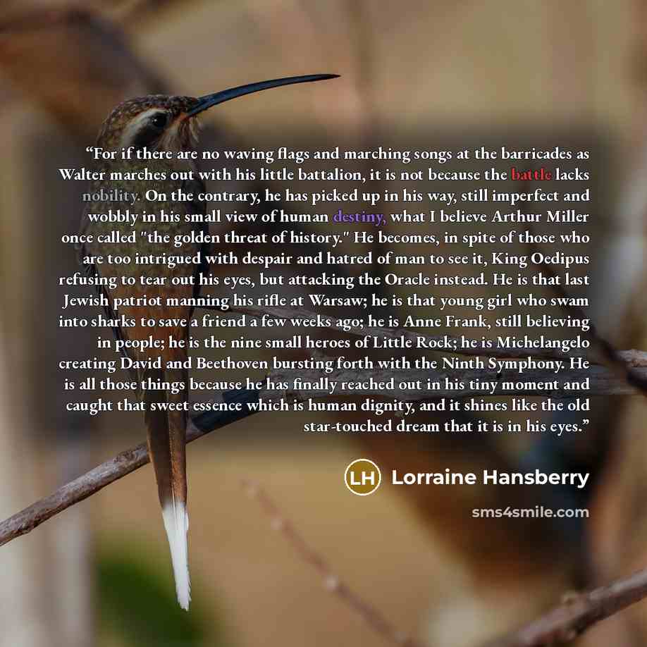 “For if there are no waving flags and marching songs at the barricades as Walter marches out with his little battalion, it is not because the battle lacks nobility. On the contrary, he has picked up in his way, still imperfect and wobbly in his small view of human destiny, what I believe Arthur…” quote by Lorraine Hansberry